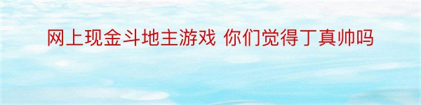 网上现金斗地主游戏 你们觉得丁真帅吗