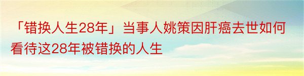 「错换人生28年」当事人姚策因肝癌去世如何看待这28年被错换的人生