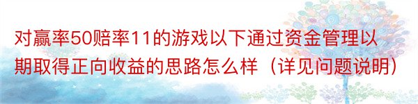 对赢率50赔率11的游戏以下通过资金管理以期取得正向收益的思路怎么样（详见问题说明）