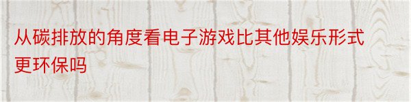 从碳排放的角度看电子游戏比其他娱乐形式更环保吗