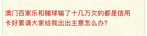 澳门百家乐和赌球输了十几万欠的都是信用卡好累请大家给我出出主意怎么办？