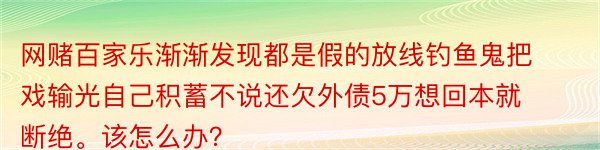 网赌百家乐渐渐发现都是假的放线钓鱼鬼把戏输光自己积蓄不说还欠外债5万想回本就断绝。该怎么办？