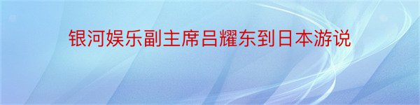 银河娱乐副主席吕耀东到日本游说