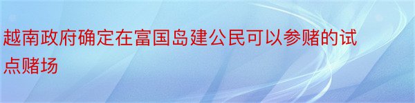 越南政府确定在富国岛建公民可以参赌的试点赌场