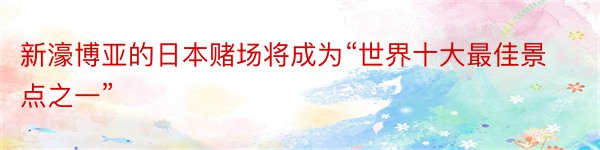 新濠博亚的日本赌场将成为“世界十大最佳景点之一”