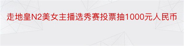 走地皇N2美女主播选秀赛投票抽1000元人民币