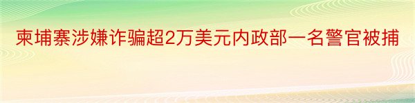 柬埔寨涉嫌诈骗超2万美元内政部一名警官被捕