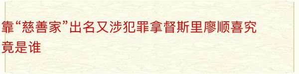 靠“慈善家”出名又涉犯罪拿督斯里廖顺喜究竟是谁