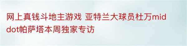 网上真钱斗地主游戏 亚特兰大球员杜万middot帕萨塔本周独家专访