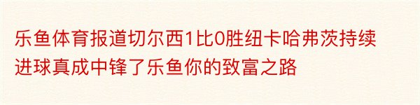 乐鱼体育报道切尔西1比0胜纽卡哈弗茨持续进球真成中锋了乐鱼你的致富之路