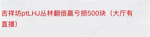 吉祥坊ptLHJ丛林翻倍赢亏损500块（大厅有直播）